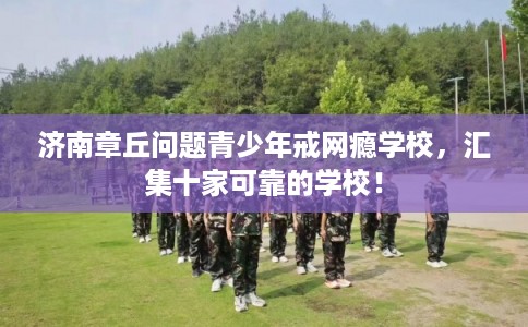 济南章丘问题青少年戒网瘾学校，汇集十家可靠的学校！