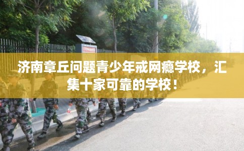 济南章丘问题青少年戒网瘾学校，汇集十家可靠的学校！