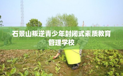 石景山叛逆青少年封闭式素质教育管理学校