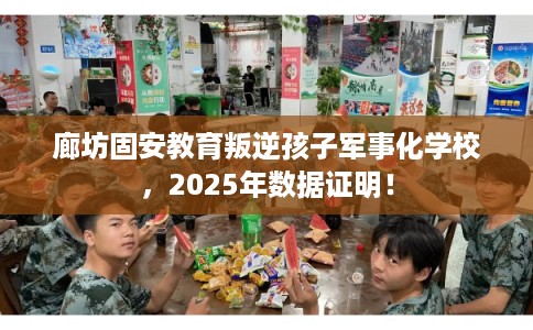 廊坊固安教育叛逆孩子军事化学校，2025年数据证明！