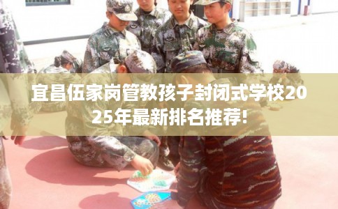 宜昌伍家岗管教孩子封闭式学校2025年最新排名推荐!