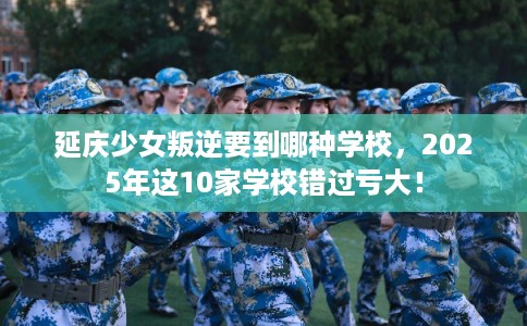 延庆少女叛逆要到哪种学校，2025年这10家学校错过亏大！