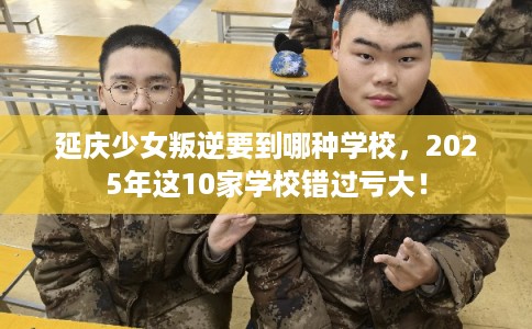 延庆少女叛逆要到哪种学校，2025年这10家学校错过亏大！
