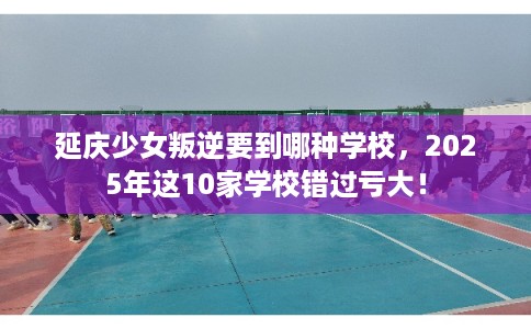 延庆少女叛逆要到哪种学校，2025年这10家学校错过亏大！