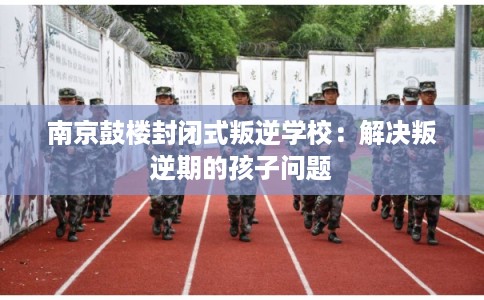 南京鼓楼封闭式叛逆学校：解决叛逆期的孩子问题