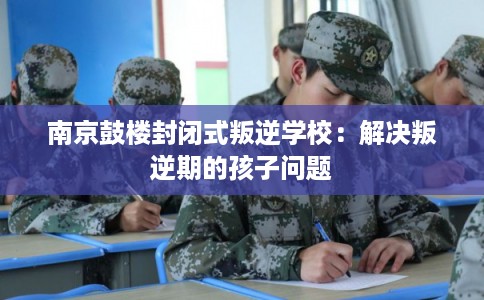 南京鼓楼封闭式叛逆学校：解决叛逆期的孩子问题