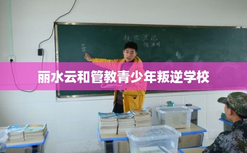 丽水云和管教青少年叛逆学校