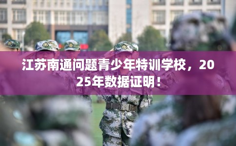 江苏南通问题青少年特训学校，2025年数据证明！