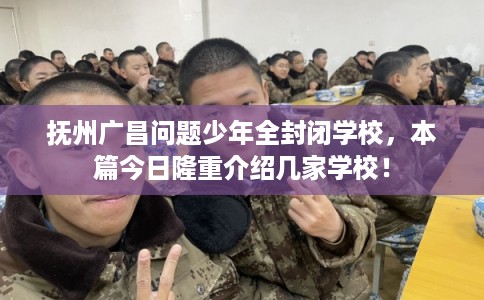 抚州广昌问题少年全封闭学校，本篇今日隆重介绍几家学校！