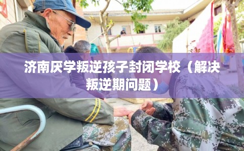 济南厌学叛逆孩子封闭学校（解决叛逆期问题）