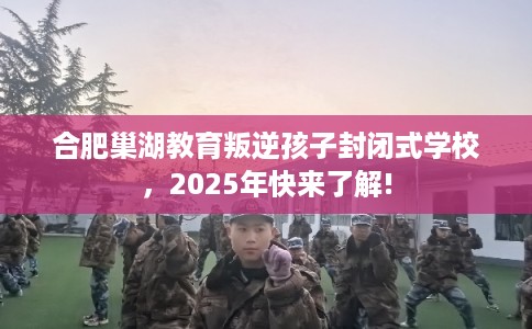 合肥巢湖教育叛逆孩子封闭式学校，2025年快来了解!