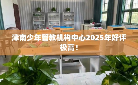 津南少年管教机构中心2025年好评极高！