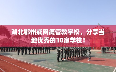 湖北鄂州戒网瘾管教学校，分享当地优秀的10家学校！