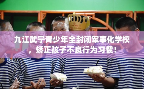 九江武宁青少年全封闭军事化学校，矫正孩子不良行为习惯！