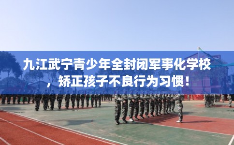 九江武宁青少年全封闭军事化学校，矫正孩子不良行为习惯！