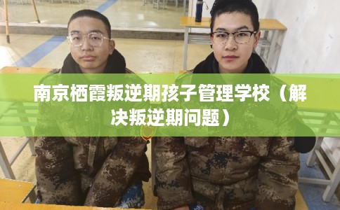 南京栖霞叛逆期孩子管理学校（解决叛逆期问题）