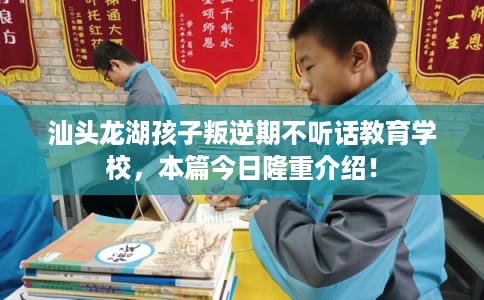 汕头龙湖孩子叛逆期不听话教育学校，本篇今日隆重介绍！
