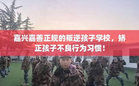 嘉兴嘉善正规的叛逆孩子学校，矫正孩子不良行为习惯！