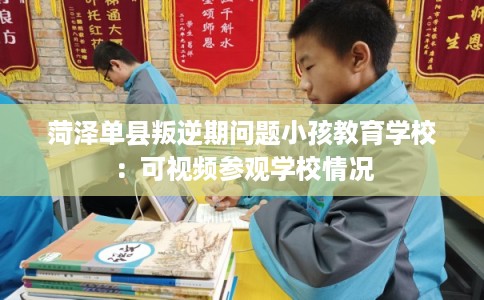 菏泽单县叛逆期问题小孩教育学校：可视频参观学校情况