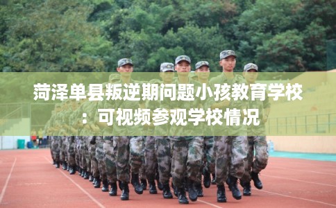 菏泽单县叛逆期问题小孩教育学校：可视频参观学校情况