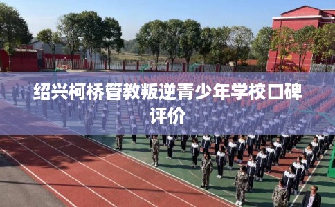 绍兴柯桥管教叛逆青少年学校口碑评价