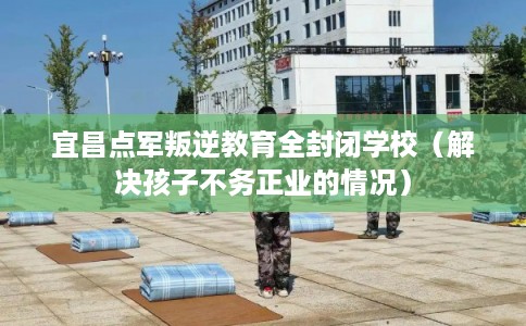 宜昌点军叛逆教育全封闭学校（解决孩子不务正业的情况）