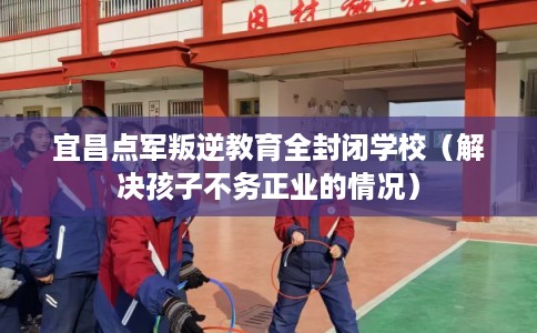 宜昌点军叛逆教育全封闭学校（解决孩子不务正业的情况）