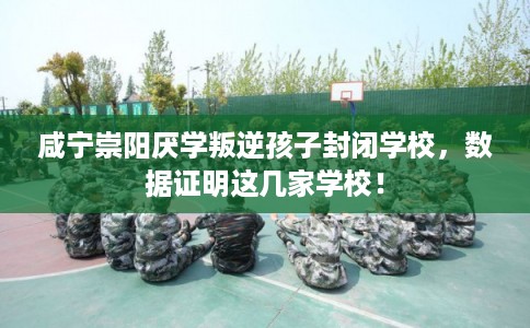 咸宁崇阳厌学叛逆孩子封闭学校，数据证明这几家学校！