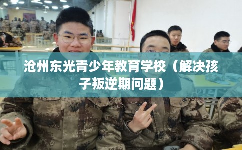 沧州东光青少年教育学校（解决孩子叛逆期问题）
