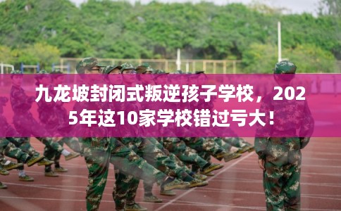 九龙坡封闭式叛逆孩子学校，2025年这10家学校错过亏大！