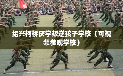 绍兴柯桥厌学叛逆孩子学校（可视频参观学校）