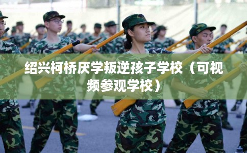 绍兴柯桥厌学叛逆孩子学校（可视频参观学校）