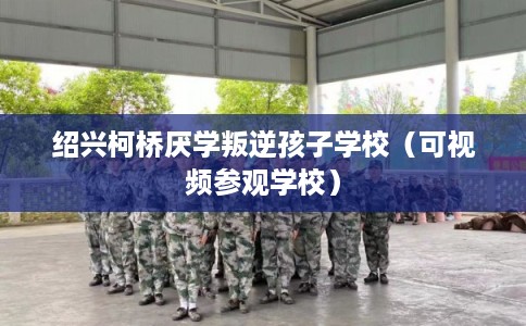 绍兴柯桥厌学叛逆孩子学校（可视频参观学校）