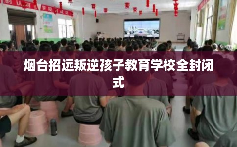 烟台招远叛逆孩子教育学校全封闭式