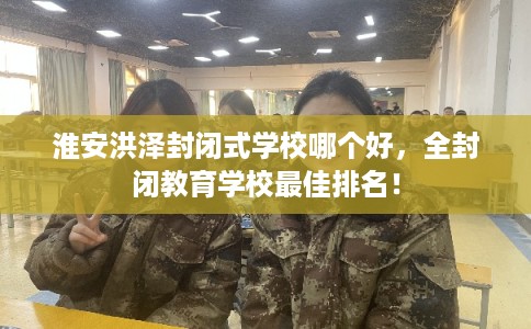 淮安洪泽封闭式学校哪个好，全封闭教育学校最佳排名！