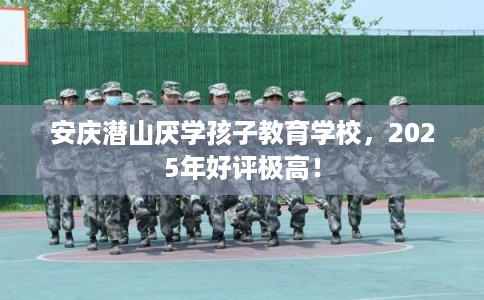 安庆潜山厌学孩子教育学校，2025年好评极高！