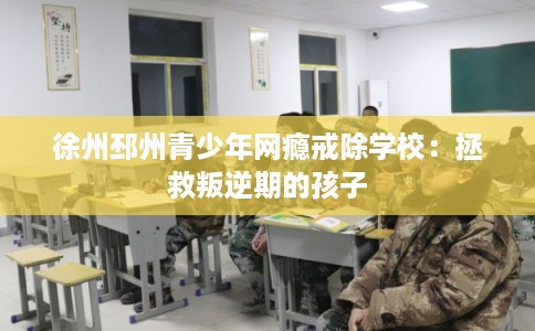 徐州邳州青少年网瘾戒除学校：拯救叛逆期的孩子