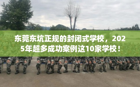 东莞东坑正规的封闭式学校，2025年超多成功案例这10家学校！