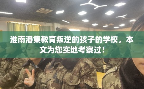 淮南潘集教育叛逆的孩子的学校，本文为您实地考察过！