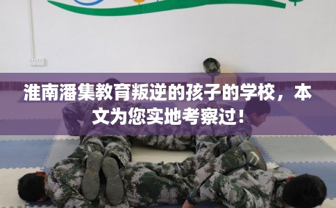 淮南潘集教育叛逆的孩子的学校，本文为您实地考察过！