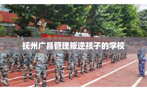 抚州广昌管理叛逆孩子的学校