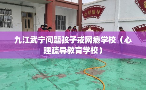 九江武宁问题孩子戒网瘾学校（心理疏导教育学校）