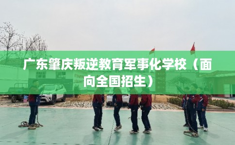 广东肇庆叛逆教育军事化学校（面向全国招生）