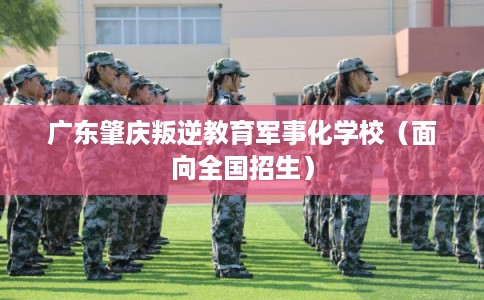 广东肇庆叛逆教育军事化学校（面向全国招生）