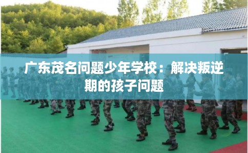广东茂名问题少年学校：解决叛逆期的孩子问题