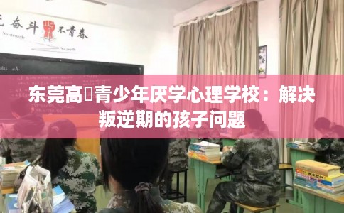 东莞高埗青少年厌学心理学校：解决叛逆期的孩子问题