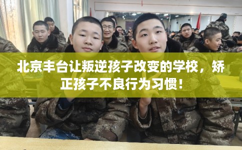 北京丰台让叛逆孩子改变的学校，矫正孩子不良行为习惯！