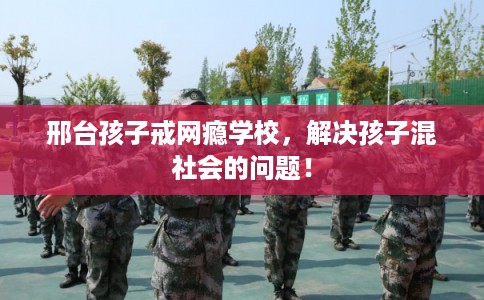 邢台孩子戒网瘾学校，解决孩子混社会的问题！