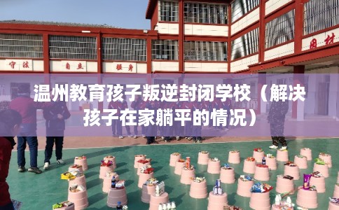 温州教育孩子叛逆封闭学校（解决孩子在家躺平的情况）