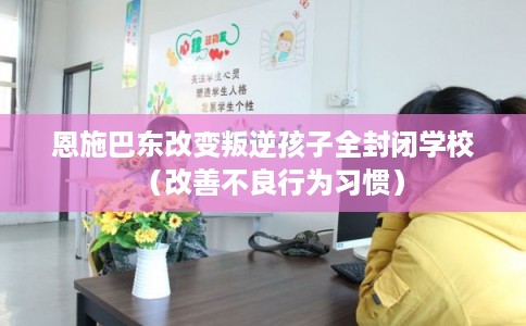 恩施巴东改变叛逆孩子全封闭学校（改善不良行为习惯）